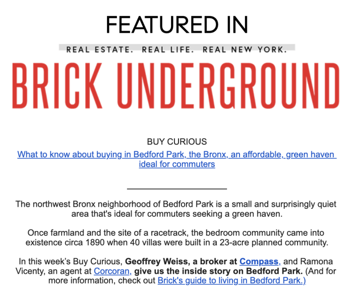 The northwest Bronx neighborhood of Bedford Park is a small and surprisingly quiet area that's ideal for commuters seeking a green haven.

Once farmland and the site of a racetrack, the bedroom community came into existence circa 1890 when 40 villas were built in a 23-acre planned community.

In this week’s Buy Curious, Geoffrey Weiss, a broker at Compass, and Ramona Vicenty, an agent at Corcoran, give us the inside story on Bedford Park. (And for more information, check out Brick's guide to living in Bedford Park.)